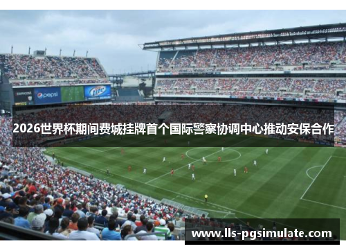 2026世界杯期间费城挂牌首个国际警察协调中心推动安保合作 2026世界杯期间费城挂牌首个国际警察协调中心推动安保合作