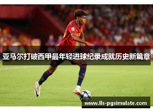 亚马尔打破西甲最年轻进球纪录成就历史新篇章