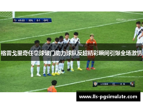 格雷戈里奇任意球破门助力球队反超精彩瞬间引爆全场激情