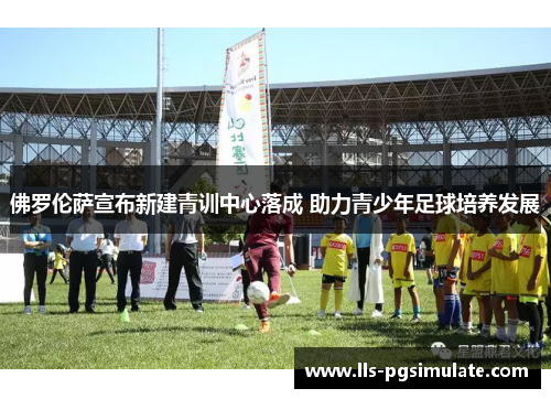 佛罗伦萨宣布新建青训中心落成 助力青少年足球培养发展 佛罗伦萨宣布新建青训中心落成 助力青少年足球培养发展