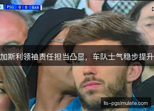 加斯利领袖责任担当凸显,车队士气稳步提升 加斯利领袖责任担当凸显,车队士气稳步提升